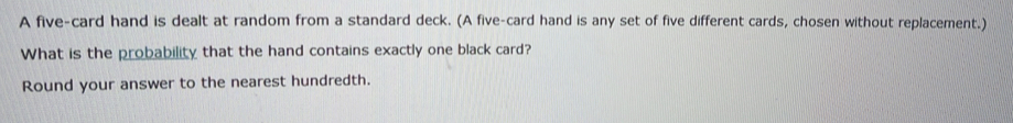 A five-card hand is dealt at random from a standard deck. (A five-card hand is any set of five different cards, chosen without replacement.) 
What is the probability that the hand contains exactly one black card? 
Round your answer to the nearest hundredth.