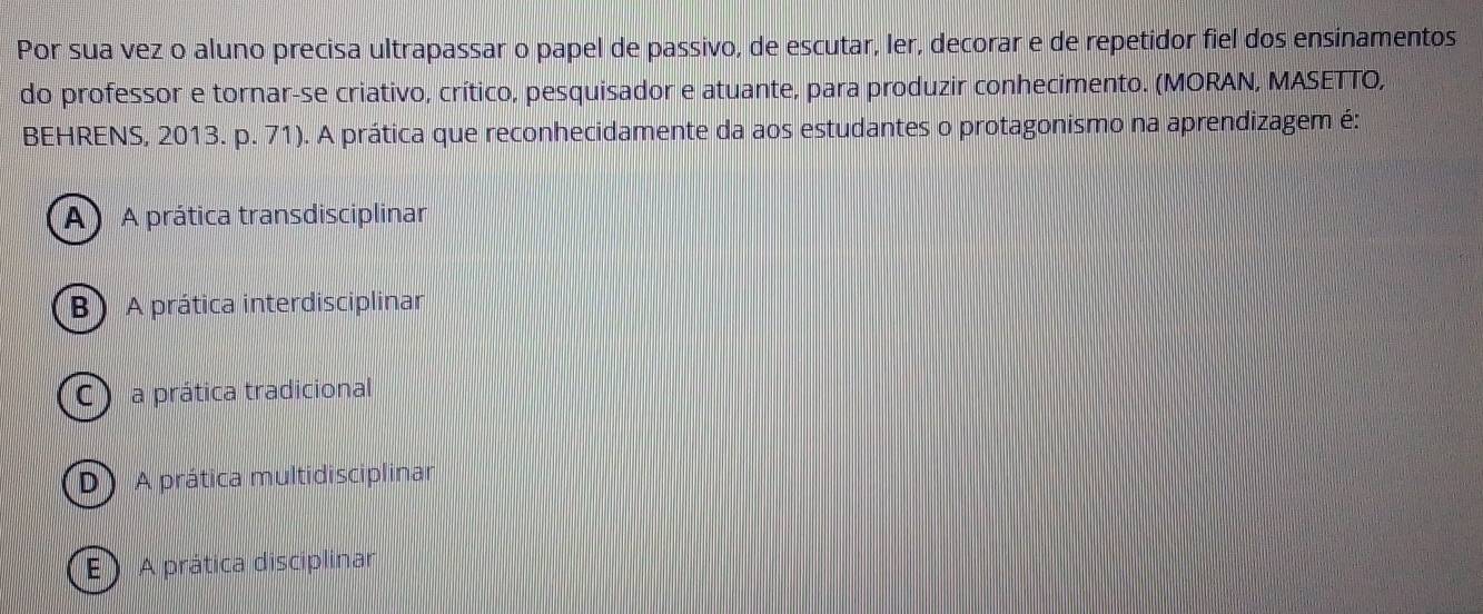 Por sua vez o aluno precisa ultrapassar o papel de passivo, de escutar, ler, decorar e de repetidor fiel dos ensinamentos
do professor e tornar-se criativo, crítico, pesquisador e atuante, para produzir conhecimento. (MORAN, MASETTO,
BEHRENS, 2013. p. 71). A prática que reconhecidamente da aos estudantes o protagonismo na aprendizagem é:
A) A prática transdisciplinar
B) A prática interdisciplinar
C ) a prática tradicional
D) A prática multidisciplinar
E ) A prática disciplinar