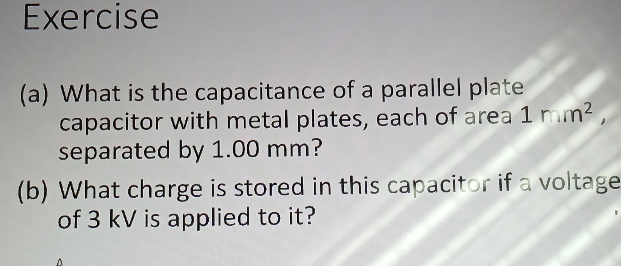 Exercise 
(a) What is the capacitance of a parallel plate 
capacitor with metal plates, each of area 1mm^2, 
separated by 1.00 mm? 
(b) What charge is stored in this capacitor if a voltage 
of 3 kV is applied to it?