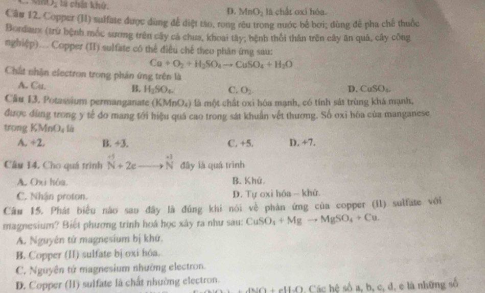 J_2 l chả khử. D. MnO_2 là chất oxi hóa.
Cầu 12. Copper (II) suffate được dùng để diệt tào, rong rêu trong nước bế bơi; dùng để pha chế thuốc
Bordaux (trừ bệnh mốc sương trên cây cá chua, khoai tây; bệnh thổi thân trên cây ăn quả, cây công
nghiệp)... Copper (II) sulfate có thể điều chế theo phân ứmg sau:
Ca+O_2+H_2SO_4to CuSO_4+H_2O
Chất nhận electron trong phần ứng trên là
A. Cu. B. H_2SO_4. C. O_2. D. CuSO_4.
Cầu 13. Potassium permanganate (KN 1nO_4 là là một chất oxi hóa mạnh, có tính sát trùng khá mạnh,
được dùng trong y tế do mang tới hiệu quá cao trong sát khuẩn vết thương. Số oxi hóa của manganese
trong KMnO_4 l_a
A. +2. B. ÷3. C. +5. D. +7.
Câu 14, Cho quá trình beginarrayr to 2eto  N+2eto Nendarray đây là quá trình
A. Oxi hòa. B. Khú
C. Nhận proton. D. Tự oxi hóa ~ khứ.
Câu 15. Phát biểu nào sao đây là đúng khi nói về phản ứng của copper (II) sulfate với
magnesium? Biết phương trình hoá học xây ra như sau: CuSO_4+Mgto MgSO_4+Cu.
A. Nguyên tứ magnesium bị khứ.
B. Copper (II) sulfate bị oxi hóa.
C. Nguyên tứ magnesium nhường electron.
D. Copper (II) suifate là chất nhường electron.
ANO+eH_2O Các hệ số a, b, c, d, e là những số