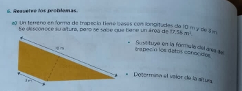 Resuelve los problemas. 
a) Un terreno en forma de trapecio tiene bases con longitudes de 10 m y de 3m 17.55m^2. 
Se desconoce su altura, pero se sabe que tiene un área de 
trapecio los datos conocidos Sustituye en la fórmula del área de 
Determina el vaior de la altura