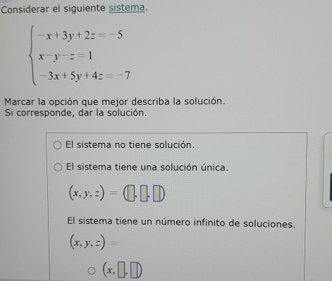 Considerar el siguiente sistema.
beginarrayl -x+3y+2z=-5 x-y-z=1 -3x+5y+4z=-7endarray.
Marcar la opción que mejor describa la solución.
Si corresponde, dar la solución.
El sistema no tiene solución.
El sistema tiene una solución única.
(x,y,z)=(□ ,□ ,□ )
El sistema tiene un número infinito de soluciones.
(x,y,z)=
(x,□ ,□ )