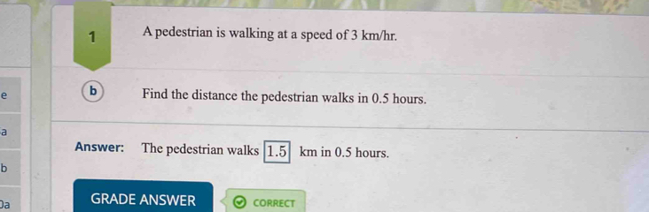 A pedestrian is walking at a speed of 3 km/hr. 
e b Find the distance the pedestrian walks in 0.5 hours. 
a 
Answer: The pedestrian walks 1.5 km in 0.5 hours. 
b 
Da GRADE ANSWER CORRECT