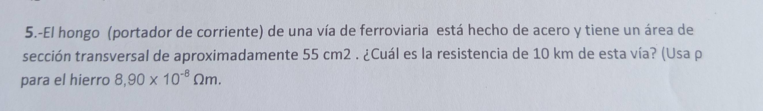 5.-El hongo (portador de corriente) de una vía de ferroviaria está hecho de acero y tiene un área de 
sección transversal de aproximadamente 55 cm2. ¿Cuál es la resistencia de 10 km de esta vía? (Usa p 
para el hierro 8,90* 10^(-8)Omega m.