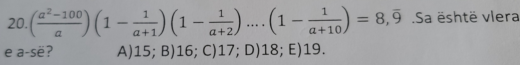 ( (a^2-100)/a )(1- 1/a+1 )(1- 1/a+2 )....(1- 1/a+10 )=8, overline 9 Sa është vlera
e a-së? A) 15; B) 16; C) 17; D) 18; E) 19.