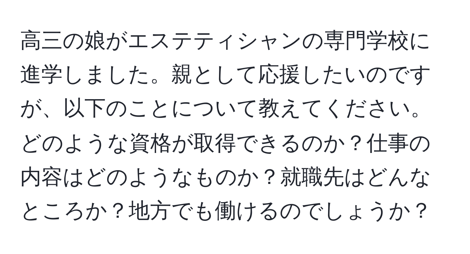 高三の娘がエステティシャンの専門学校に進学しました。親として応援したいのですが、以下のことについて教えてください。どのような資格が取得できるのか？仕事の内容はどのようなものか？就職先はどんなところか？地方でも働けるのでしょうか？