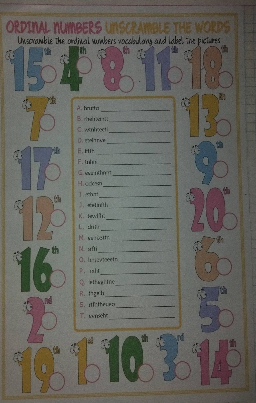 ORDINAL NUMBERS UNSCRAMBLE THE WORDS 
Unscramble the ordinal numbers vocabulary and label the pictures 
th 
th 
C
1501
0 
● 0 
th 
A. hrufto_ 
B. rhehteintt_ 
C, wtnhteeti_ 
D. etelhnve_ 
E、 iftfh_ 
F . tnhni_ 
G. eeeinthnnt_ 
H. odcesn_ 
I . ethnt_ 
J， efetinfth_ 
K. tewlfht_ 
L、 drith_ 
20 
M. eehixsttn_ 
th N， srfti_ 
O. hnsevteeetn_ 
P ，isxht_ 
o 
Q. ietheghtne_ 
R. thgeih_ 
nd 
S.rtfntheueo_ 
T. evnseht_ 
th 
(0