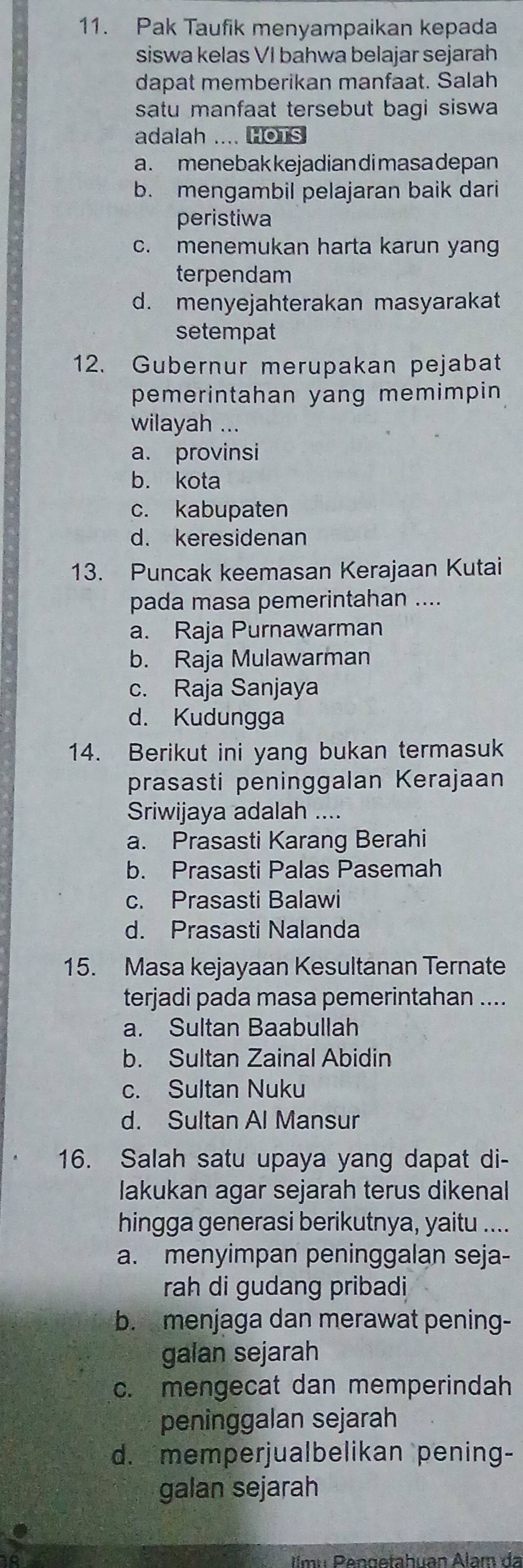 Pak Taufik menyampaikan kepada
siswa kelas VI bahwa belajar sejarah
dapat memberikan manfaat. Salah
satu manfaat tersebut bagi siswa
adalah .... HOTS
a . menebak kejadiandi masa depan
b. mengambil pelajaran baik dari
peristiwa
c. menemukan harta karun yang
terpendam
d. menyejahterakan masyarakat
setempat
12. Gubernur merupakan pejabat
pemerintahan yang memimpin 
wilayah ...
a. provinsi
b. kota
c. kabupaten
d. keresidenan
13. Puncak keemasan Kerajaan Kutai
pada masa pemerintahan ....
a. Raja Purnawarman
b. Raja Mulawarman
c. Raja Sanjaya
d. Kudungga
14. Berikut ini yang bukan termasuk
prasasti peninggalan Kerajaan
Sriwijaya adalah ....
a. Prasasti Karang Berahi
b. Prasasti Palas Pasemah
c. Prasasti Balawi
d. Prasasti Nalanda
15. Masa kejayaan Kesultanan Ternate
terjadi pada masa pemerintahan ....
a. Sultan Baabullah
b. Sultan Zainal Abidin
c. Sultan Nuku
d. Sultan Al Mansur
16. Salah satu upaya yang dapat di-
lakukan agar sejarah terus dikenal
hingga generasi berikutnya, yaitu ....
a. menyimpan peninggalan seja-
rah di gudang pribadi
b. menjaga dan merawat pening-
galan sejarah
c. mengecat dan memperindah
peninggalan sejarah
d. memperjualbelikan pening-
galan sejarah
Ilmu Pengefahuan Álam da