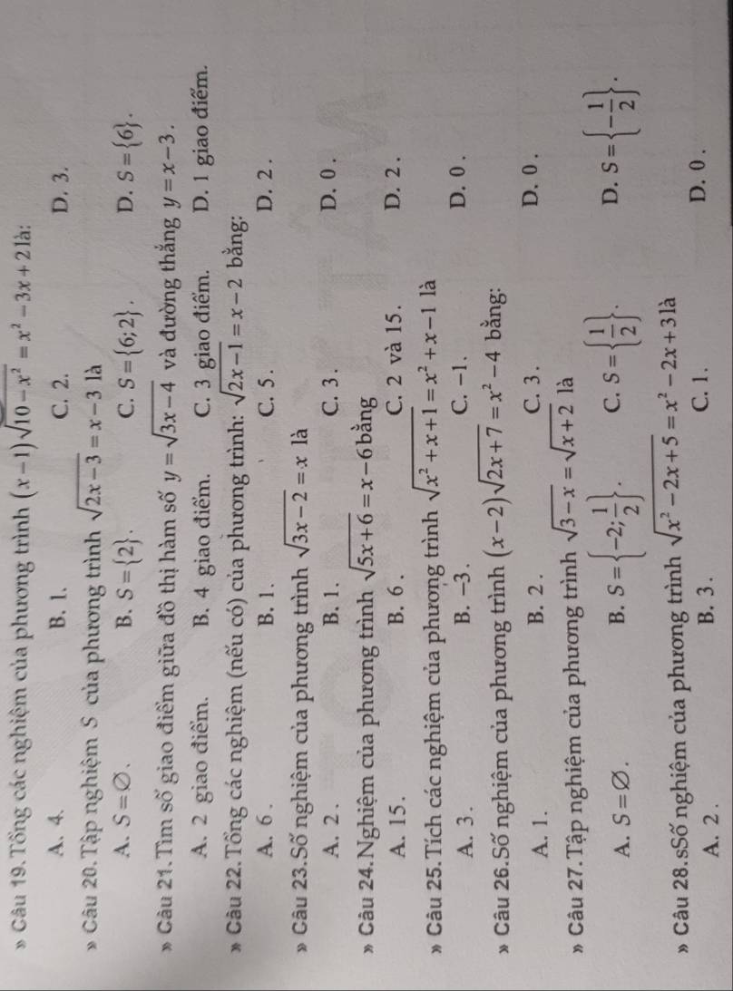 Tổng các nghiệm của phương trình (x-1)sqrt(10-x^2)=x^2-3x+2 là:
A. 4. B. 1. C. 2. D. 3.
* Câu 20.Tập nghiệm S của phương trình sqrt(2x-3)=x-31a
A. S=varnothing . B. S= 2 . C. S= 6;2 . D. S= 6 .
* Câu 21.Tìm số giao điểm giữa đồ thị hàm số y=sqrt(3x-4) và đường thắng y=x-3.
A. 2 giao điểm. B. 4 giao điểm. C. 3 giao điểm. D. 1 giao điểm.
Câu 22.Tổng các nghiệm (nếu có) của phương trình: sqrt(2x-1)=x-2 bằng:
A. 6 . B. 1. C. 5 . D. 2 .
* Câu 23.Số nghiệm của phương trình sqrt(3x-2)=x là
A. 2 . B. 1. C. 3 . D. 0 .
* Câu 24.Nghiệm của phương trình sqrt(5x+6)=x-6 bằng
A. 15. B. 6 . C. 2 và 15. D. 2 .
* Câu 25.Tích các nghiệm của phương trình sqrt(x^2+x+1)=x^2+x-1 là
A. 3 . B. -3 . C. -1. D. 0 .
* Câu 26.Số nghiệm của phương trình (x-2)sqrt(2x+7)=x^2-4 bằng:
C. 3 .
A. 1. B. 2 . D. 0 .
# Câu 27. Tập nghiệm của phương trình sqrt(3-x)=sqrt(x+2) là
A. S=varnothing . B. S= -2; 1/2  . C. S=  1/2  . D. S= - 1/2  .
# Câu 28.sSố nghiệm của phương trình sqrt(x^2-2x+5)=x^2-2x+31a
A. 2 . B. 3 .
C. 1 . D. 0 .