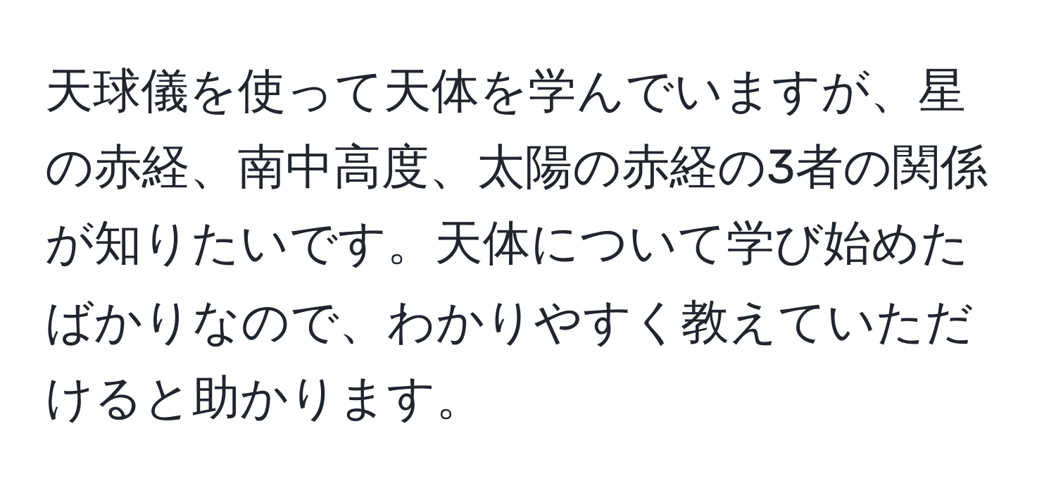 天球儀を使って天体を学んでいますが、星の赤経、南中高度、太陽の赤経の3者の関係が知りたいです。天体について学び始めたばかりなので、わかりやすく教えていただけると助かります。