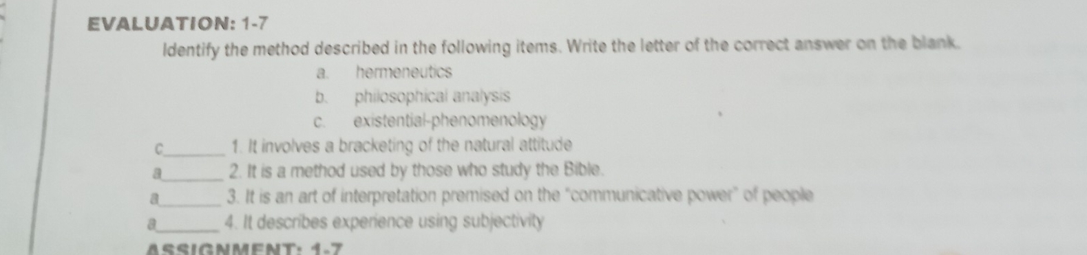 EVALUATION: 1-7
ldentify the method described in the following items. Write the letter of the correct answer on the blank.
a. hermeneutics
b. philosophical analysis
c. existential-phenomenology
C. 1. It involves a bracketing of the natural attitude
a_ 2. It is a method used by those who study the Bible.
a_ 3. It is an art of interpretation premised on the “communicative power” of people
a_ 4. It describes experience using subjectivity
SIGNMENT: 1-7