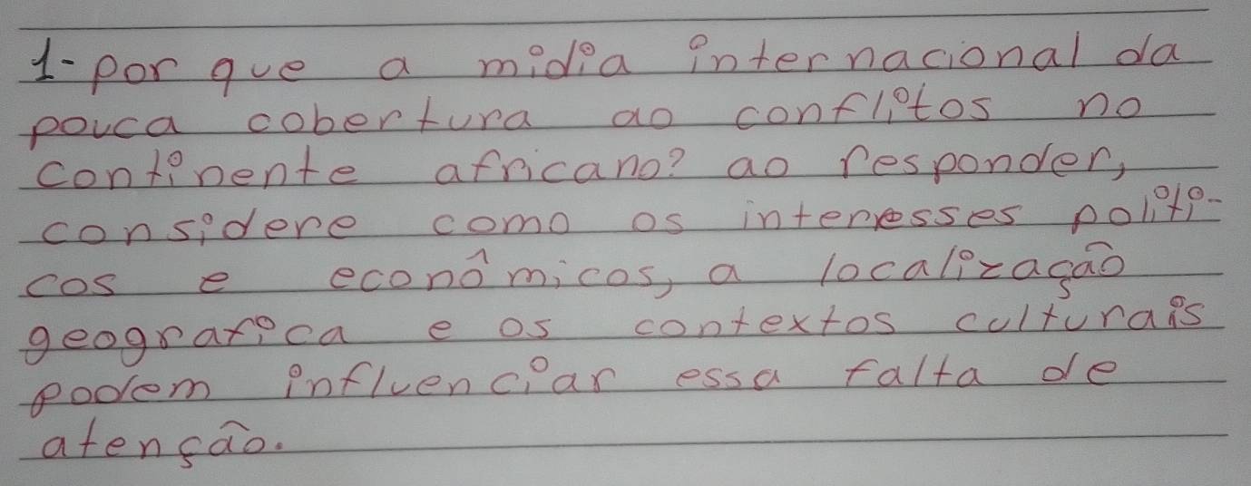 1- por gue a midea internacional da 
pouca cobertura ao confletos no 
continente africano? ao responder, 
considere como os interesses polnts 
cos e economicos, a localizagao 
geograrpea e os contextos culturags 
podom inflvencear essa falta de 
atensao.