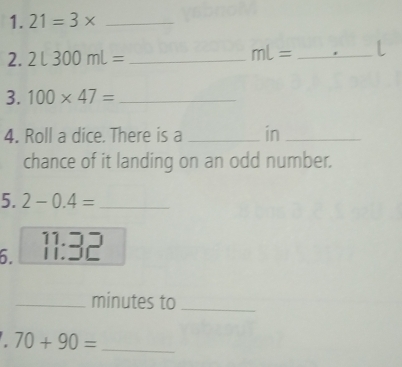 21=3* _ 
2. 2L300mL= _
mL= _l 
3. 100* 47= _ 
4. Roll a dice. There is a _in_ 
chance of it landing on an odd number. 
5. 2-0.4= _ 
6. 11:36 1 
_minutes to_ 
. 70+90= _