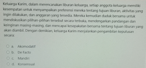 Keluarga Karim, dalam merencanakan liburan keluarga, setiap anggota keluarga memiliki
kesempatan untuk menyampaikan preferensi mereka tentang tujuan liburan, aktivitas yang
ingin dilakukan, dan anggaran yang tersedia. Mereka kemudian duduk bersama untuk
mendiskusikan pilihan-pilihan tersebut secara terbuka, mendengarkan pandangan dan
keinginan masing-masing, dan mencapai kesepakatan bersama tentang tujuan liburan yang
akan diambil. Dengan demikian, keluarga Karim menjalankan pengambilan keputusan
secara:
a. Akomodatif
b. De Facto
c. Mandiri
d. Konsensual