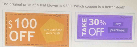 The original price of a leaf blower is $380. Which coupon is a better deal?
$100 30% any
any purchase OFF purchase!
OFF over $350