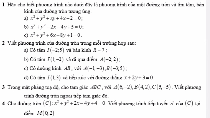 Hãy cho biết phương trình nào dưới đây là phương trình của một đường tròn và tìm tâm, bán 
kính của đường tròn tương ứng. 
a) x^2+y^2+xy+4x-2=0 ` 
b) x^2+y^2-2x-4y+5=0
c) x^2+y^2+6x-8y+1=0. 
2 Viết phương trình của đường tròn trong mỗi trường hợp sau: 
a) Có tâm I(-2;5) và bán kính R=7 : 
b) Có tâm I(1;-2) và đi qua điểm A(-2;2) : 
c) Có đường kính AB , với A(-1;-3), B(-3;5) : 
d) Có tâm I(1;3) và tiếp xúc với đường thắng x+2y+3=0. 
3 Trong mặt phăng toạ độ, cho tam giác ABC , với A(6;-2), B(4;2), C(5;-5). Viết phương 
trình đường tròn ngoại tiếp tam giác đó. 
4 Cho đường tròn (C): x^2+y^2+2x-4y+4=0. Viết phương trình tiếp tuyến đ của (C) tại 
điểm M(0,2).