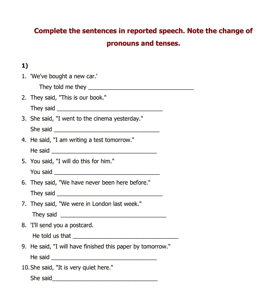 Complete the sentences in reported speech. Note the change of 
pronouns and tenses. 
1) 
1. 'We've bought a new car.' 
They told me they_ 
2. They said, "This is our book." 
They said_ 
3. She said, "I went to the cinema yesterday." 
She said_ 
4. He said, "I am writing a test tomorrow." 
He said_ 
5. You said, "I will do this for him." 
You said_ 
6. They said, "We have never been here before." 
They said_ 
7. They said, "We were in London last week." 
They said_ 
8. 'I'll send you a postcard. 
He told us that_ 
9. He said, "I will have finished this paper by tomorrow." 
He said_ 
10. She said, "It is very quiet here." 
She said_