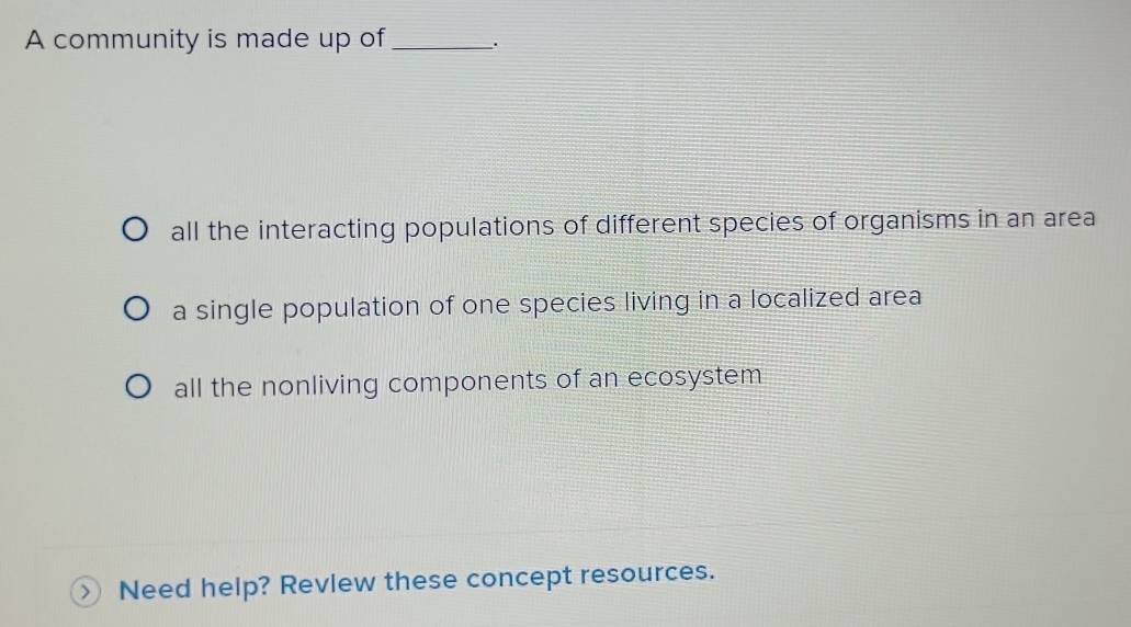 A community is made up of_ .
all the interacting populations of different species of organisms in an area
a single population of one species living in a localized area
all the nonliving components of an ecosystem
Need help? Revlew these concept resources.