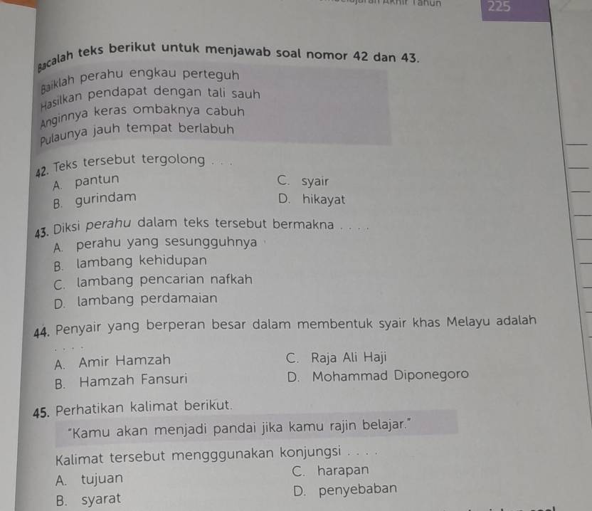 225
Bacalah teks berikut untuk menjawab soal nomor 42 dan 43.
Baiklah perahu engkau perteguh
Hasilkan pendapat dengan tali sauh
Anginnya keras ombaknya cabuh
Pulaunya jauh tempat berlabuh
42. Teks tersebut tergolong . . .
A. pantun C. syair
B. gurindam D. hikayat
43. Diksi perahu dalam teks tersebut bermakna . . . .
A. perahu yang sesungguhnya
B. lambang kehidupan
C. lambang pencarian nafkah
D. lambang perdamaian
44. Penyair yang berperan besar dalam membentuk syair khas Melayu adalah
A. Amir Hamzah C. Raja Ali Haji
B. Hamzah Fansuri D. Mohammad Diponegoro
45. Perhatikan kalimat berikut.
“Kamu akan menjadi pandai jika kamu rajin belajar.”
Kalimat tersebut mengggunakan konjungsi . . . .
A. tujuan C. harapan
B. syarat D. penyebaban