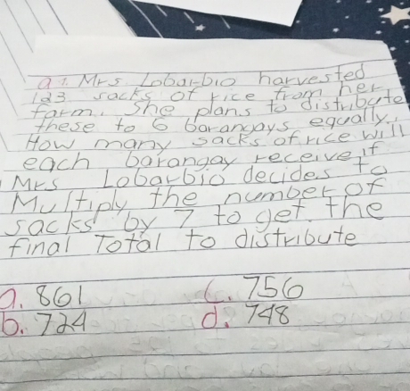 Mrs. Lobarbo harvested
these to 6 barangays equally
How many sacks of rice will
each barangay receive if
Mrs Lobarbio decides to
Multiply the numberor
sacks by 7 to get the
final Total to distribute
9. 861 C. 756
6. 724 d. 748