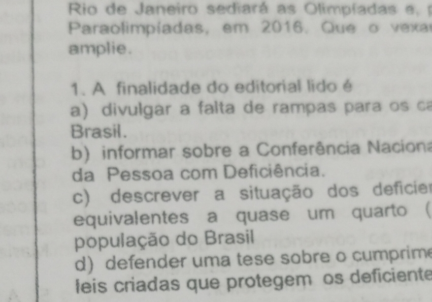 Rio de Janeiro sediará as Olimpíadas e, p
Paraolimpiadas, em 2016. Que o vexa
amplie.
1. A finalidade do editorial lido é
a) divulgar a falta de rampas para os ca
Brasil.
b) informar sobre a Conferência Naciona
da Pessoa com Deficiência.
c) descrever a situação dos deficier
equivalentes a quase um quarto (
população do Brasil
d) defender uma tese sobre o cumprim
feis criadas que protegem os deficiente