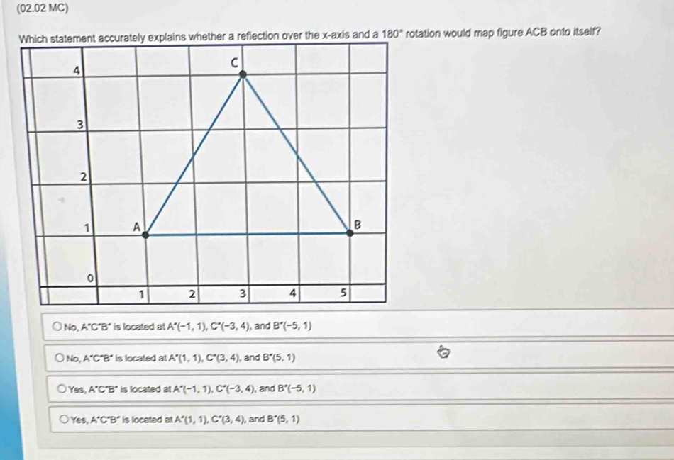 (02.02 MC)
rotation would map figure ACB onto itself?
No, A'C'B' is located at A'(-1,1),C'(-3,4) , and B'(-5,1)
No, A'C'B' is located at A'(1,1),C'(3,4) , and B^*(5,1)
Yes, A'C'B' is located at A'(-1,1),C''(-3,4) , and B^*(-5,1)
Yes A'C'B' is located atA'(1,1),C'(3,4) , and B^*(5,1)