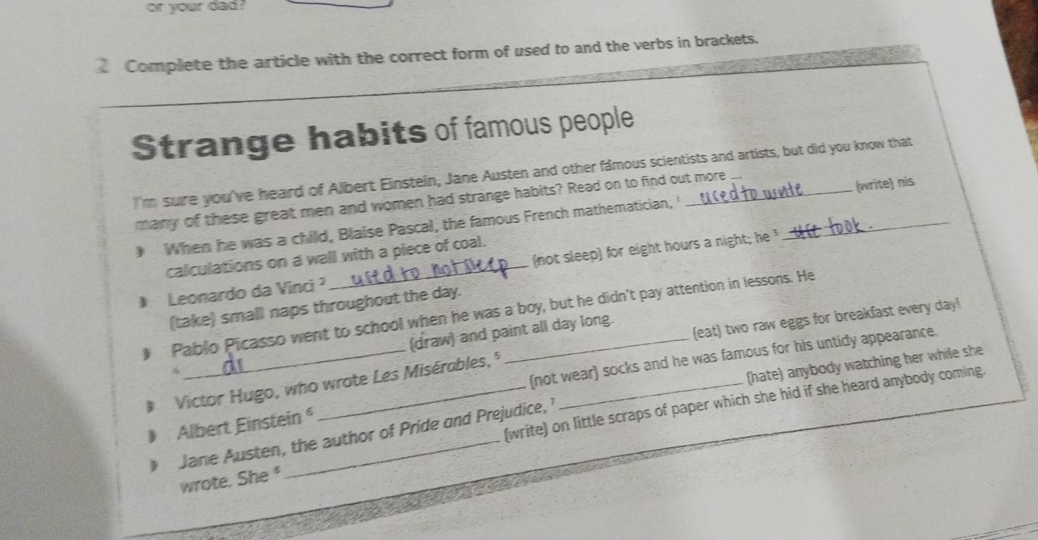 or your dad ?
Complete the article with the correct form of used to and the verbs in brackets.
Strange habits of famous people
I'm sure you've heard of Albert Einstein, Jane Austen and other famous scientists and artists, but did you know that
many of these great men and women had strange habits? Read on to find out more_
When he was a child, Blaise Pascal, the famous French mathematician, (write) nis
calculations on a wall with a piece of coal.
Leonardo da Vinci ? _(not sleep) for eight hours a night; he 
(take) small naps throughout the day.
Pablo Picasso went to school when he was a boy, but he didn't pay attention in lessons. He
(eat) two raw eggs for breakfast every day!
4_ (draw) and paint all day long.
Victor Hugo, who wrote Les Misérables,
(not wear) socks and he was famous for his untidy appearance.
(hate) anybody watching her while she
(write) on little scraps of paper which she hid if she heard anybody coming.
Albert Einstein 
Jane Austen, the author of Pride and Prejudice, 
wrote. She