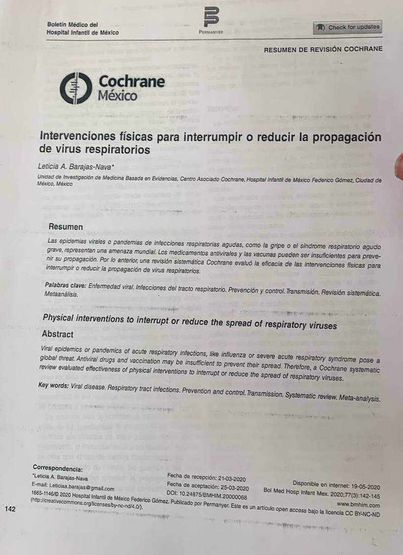 Boletín Médico del
Hospital Infantil de México Permanyer ) Check for updates
RESUMEN DE REVISIÓN COCHRANE
Cochrane
México
Intervenciones físicas para interrumpir o reducir la propagación
de virus respiratorios
Leticia A. Barajas-Nava*
Unidad de Investigación de Medicina Basada en Evidencias, Centro Asociado Cochrane, Hospital Infantil de México Federico Gómez, Ciudad de
México, México
Resumen
Las epidemias virales o pandemias de infecciones respiratorias agudas, como la gripe o el síndrome respiratorio agudo
grave, representan una amenaza mundial. Los medicamentos antivirales y las vacunas pueden ser insuficientes para preve-
nir su propagación. Por lo anterior, una revisión sistemática Cochrane evaluó la eficacia de las intervenciones físicas para
interrumpir o reducir la propagación de virus respiratorios.
Palabras clave: Enfermedad viral. Infecciones del tracto respiratorio. Prevención y control. Transmisión. Revisión sistemática.
Metaanálisis.
Physical interventions to interrupt or reduce the spread of respiratory viruses
Abstract
Viral epidemics or pandemics of acute respiratory infections, like influenza or severe acute respiratory syndrome pose a
global threat. Antiviral drugs and vaccination may be insufficient to prevent their spread. Therefore, a Cochrane systematic
review evaluated effectiveness of physical interventions to interrupt or reduce the spread of respiratory viruses.
Key words: Viral disease. Respiratory tract infections. Prevention and control. Transmission. Systematic review. Meta-analysis.
Correspondencia:  Fecha de recepción: 21-03-2020 Disponible en internet: 19-05-2020
*Leticía A. Barajas-Nava  Fecha de aceptación: 25-03-2020 Bol Med Hosp Infant Mex. 2020;77(3):142-145
E-mail: Leticiaa.barajas@gmail.com DOI: 10.24875/BMHIM.20000068 www.bmhim.com
(http://creativecommons.org/licenses/by-nc-nd/4.0/). 1665-1146/@ 2020 Hospital Infantil de México Federico Gómez. Publicado por Permanyer. Este es un artículo open access bajo la licencia CC BY-NC-ND
142