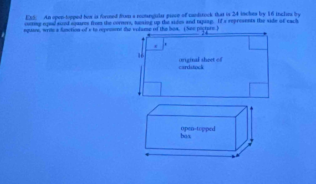 Ex6. An open-topped box is formed from a rectangular piece of cardstock that is 24 inches by 16 inches by 
cutting equal sized squares from the corners, turning up the sides and taping. If x represents the side of each