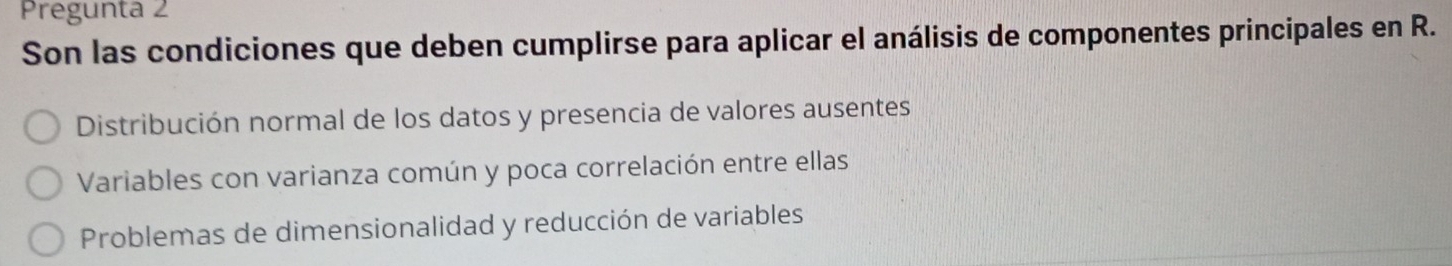 Pregunta 2
Son las condiciones que deben cumplirse para aplicar el análisis de componentes principales en R.
Distribución normal de los datos y presencia de valores ausentes
Variables con varianza común y poca correlación entre ellas
Problemas de dimensionalidad y reducción de variables