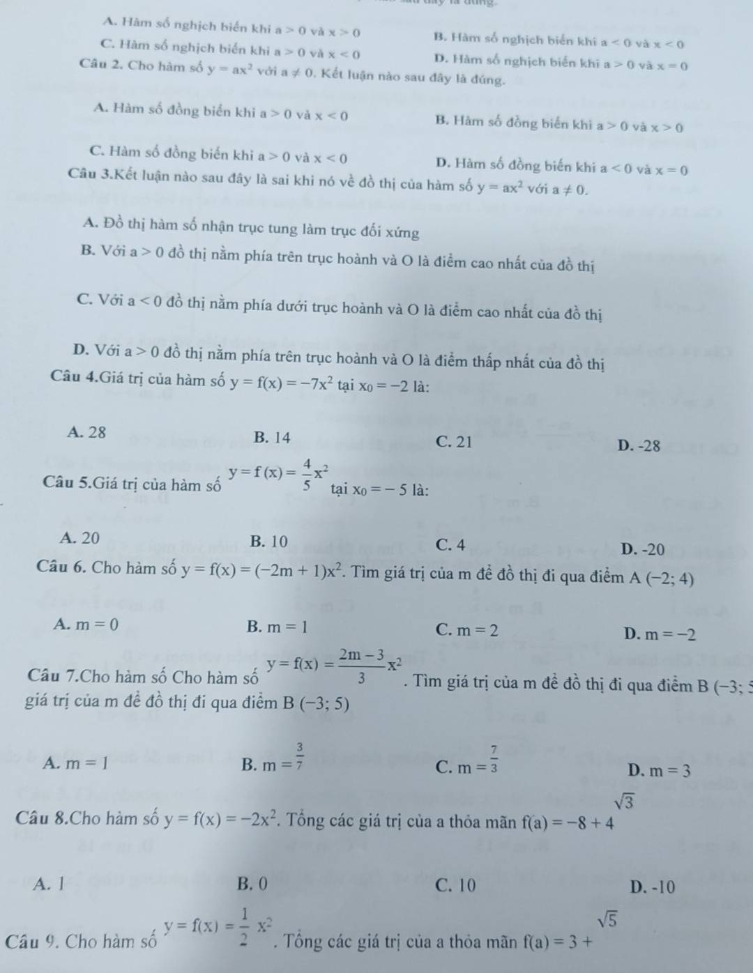 A. Hàm số nghịch biển khi a>0 và x>0 B. Hàm số nghịch biển khi a<0</tex> và x<0</tex>
C. Hàm số nghịch biển khi a>0 vǎ x<0</tex> D. Hàm số nghịch biến khi a>0 và x=0
Câu 2. Cho hàm số y=ax^2 với a!= 0. Kết luận nào sau đây là đúng.
A. Hàm số đồng biển khi a>0 và x<0</tex> B. Hàm số đồng biến khi a>0 và x>0
C. Hàm số đồng biến khi a>0 và x<0</tex> D. Hàm số đồng biến khi a<0</tex> và x=0
Câu 3.Kết luận nào sau đây là sai khi nó về đồ thị của hàm số y=ax^2 với a!= 0.
A. Đồ thị hàm số nhận trục tung làm trục đối xứng
B. Với a>0 đồ thị nằm phía trên trục hoành và O là điểm cao nhất của đồ thị
C. Với a<0</tex> đồ thị nằm phía dưới trục hoành và O là điểm cao nhất của đồ thị
D. Với a>0 đồ thị nằm phía trên trục hoành và O là điểm thấp nhất của đồ thị
Câu 4.Giá trị của hàm số y=f(x)=-7x^2 ta x_0=-2 là:
A. 28 B. 14
C. 21 D. -28
Câu 5.Giá trị của hàm số y=f(x)= 4/5 x^2 tại x_0=-5 là:
A. 20 B. 10 C. 4
D. -20
Câu 6. Cho hàm số y=f(x)=(-2m+1)x^2 *. Tìm giá trị của m đề đồ thị đi qua điểm A(-2;4)
A. m=0 B. m=1 C. m=2 D. m=-2
Câu 7.Cho hàm số Cho hàm số y=f(x)= (2m-3)/3 x^2. Tìm giá trị của m đề đồ thị đi qua điểm B (-3;5
giá trị của m đề đồ thị đi qua điểm B(-3;5)
A. m=1 B. m= 3/7  m= 7/3 
C.
D. m=3
□  sqrt(3)
Câu 8.Cho hàm số y=f(x)=-2x^2. Tổng các giá trị của a thỏa mãn f(a)=-8+4
A. 1 B. 0 C. 10 D. -10
sqrt(5)
Câu 9. Cho hàm số y=f(x)= 1/2 x^2. Tổng các giá trị của a thỏa mãn f(a)=3+