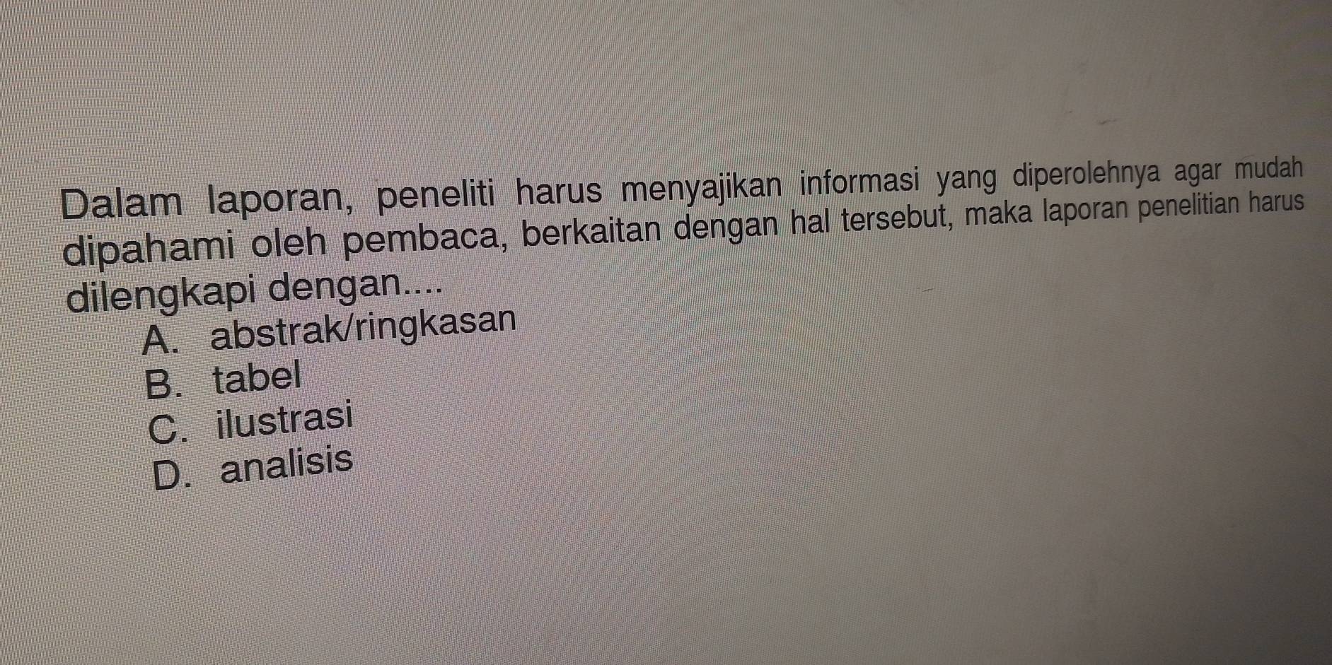 Dalam laporan, peneliti harus menyajikan informasi yang diperolehnya agar mudah
dipahami oleh pembaca, berkaitan dengan hal tersebut, maka laporan penelitian harus
dilengkapi dengan....
A. abstrak/ringkasan
B. tabel
C. ilustrasi
D. analisis