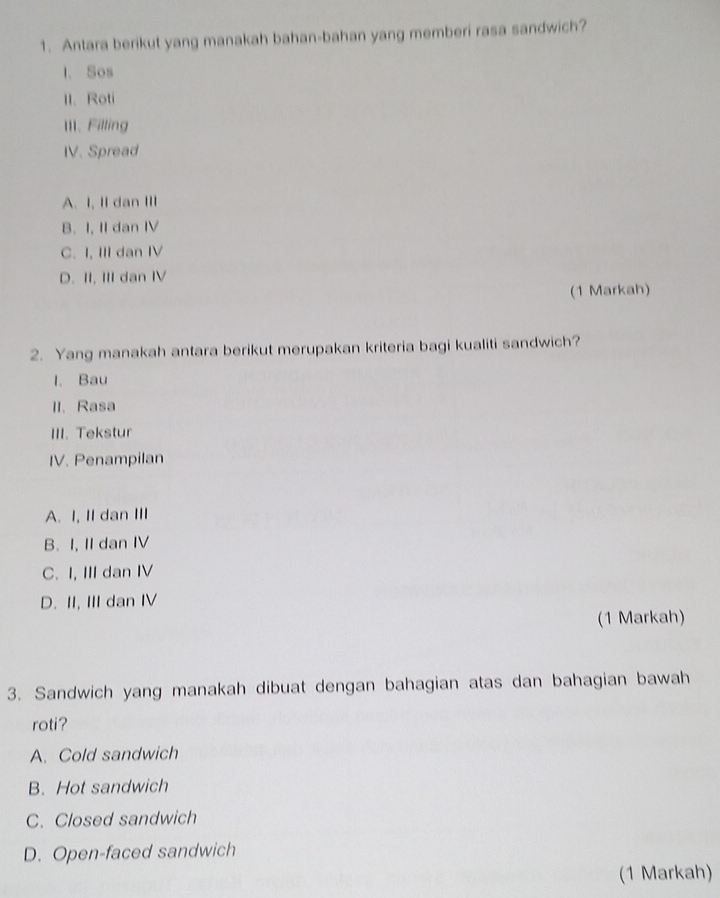 Antara berikut yang manakah bahan-bahan yang memberi rasa sandwich?
I. Sos
1I. Roti
III. Filling
IV. Spread
A. I, II dan III
B. I, II dan IV
C. I, III dan IV
D. II. III dan IV
(1 Markah)
2. Yang manakah antara berikut merupakan kriteria bagi kualiti sandwich?
l. Bau
II. Rasa
III. Tekstur
IV. Penampilan
A. I, II dan III
B. I, II dan IV
C. I, III dan IV
D. II, III dan IV
(1 Markah)
3. Sandwich yang manakah dibuat dengan bahagian atas dan bahagian bawah
roti?
A. Cold sandwich
B. Hot sandwich
C. Closed sandwich
D. Open-faced sandwich
(1 Markah)