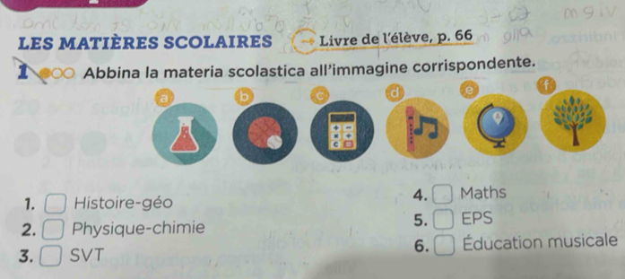 les matières SColaires Livre de l'élève, p. 66 
1 ○ Abbina la materia scolastica all’immagine corrispondente. 
f 
d 
4. 
1. Histoire-géo Maths 
5. 
2. Physique-chimie EPS 
6. 
3. SVT Éducation musicale