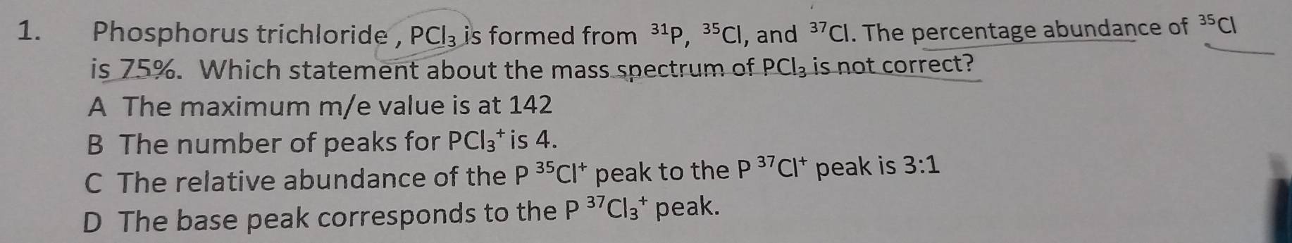 Phosphorus trichloride , PCl_3 is formed from ³¹P, ^35Cl , and^(37)Cl. The percentage abundance of^(35)C
is 75%. Which statement about the mass spectrum of PCl_3 is not correct?
A The maximum m/e value is at 142
B The number of peaks for PCl_3^(+ is 4.
C The relative abundance of the P^35)Cl^+ peak to the P^(37)Cl^+ peak is 3:1
D The base peak corresponds to the P^(37)Cl_3^+ peak.