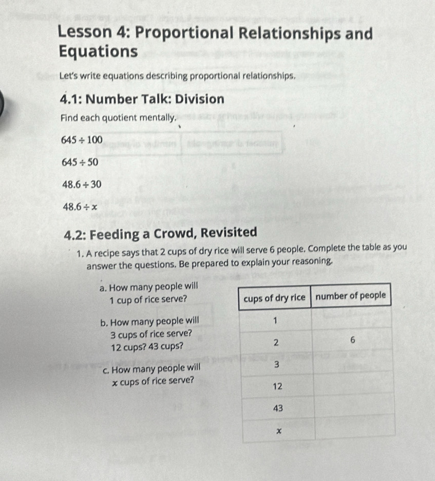 Lesson 4: Proportional Relationships and 
Equations 
Let's write equations describing proportional relationships. 
4.1: Number Talk: Division 
Find each quotient mentally.
645/ 100
645/ 50
48.6/ 30
48.6/ x
4.2: Feeding a Crowd, Revisited 
1. A recipe says that 2 cups of dry rice will serve 6 people. Complete the table as you 
answer the questions. Be prepared to explain your reasoning. 
a. How many people will
1 cup of rice serve? 
b. How many people will
3 cups of rice serve?
12 cups? 43 cups? 
c. How many people will
x cups of rice serve?