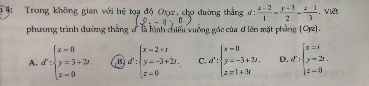 14: Trong không gian với hệ tọa độ Oxyz, cho đường thẳng đ:  (x-2)/1 = (y+3)/2 = (z-1)/3 . Viết
phương trình đường thẳng đ' là hình chiếu vuồng góc của ơ lên mặt phẳng (Oyz).
A. d':beginarrayl x=0 y=3+2t. z=0endarray. B d':beginarrayl x=2+t y=-3+2t. z=0endarray. C. d':beginarrayl x=0 y=-3+2t. z=1+3tendarray. D. d':beginarrayl x=t y=2t. z=0endarray.