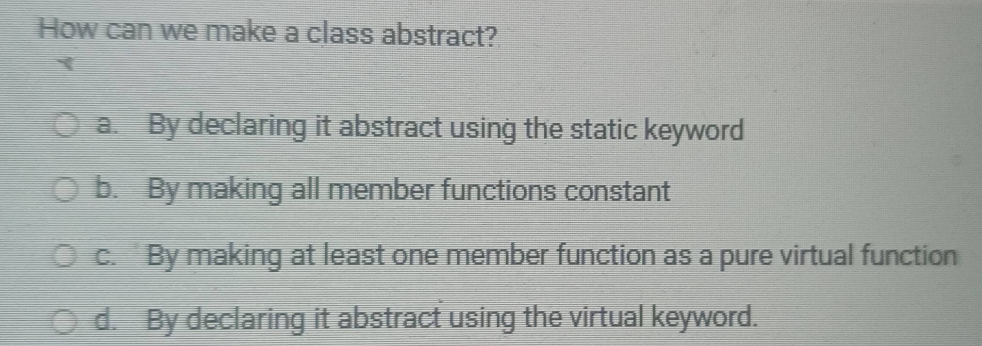 How can we make a class abstract?
`
a. By declaring it abstract using the static keyword
b. By making all member functions constant
c. “ By making at least one member function as a pure virtual function
d. By declaring it abstract using the virtual keyword.