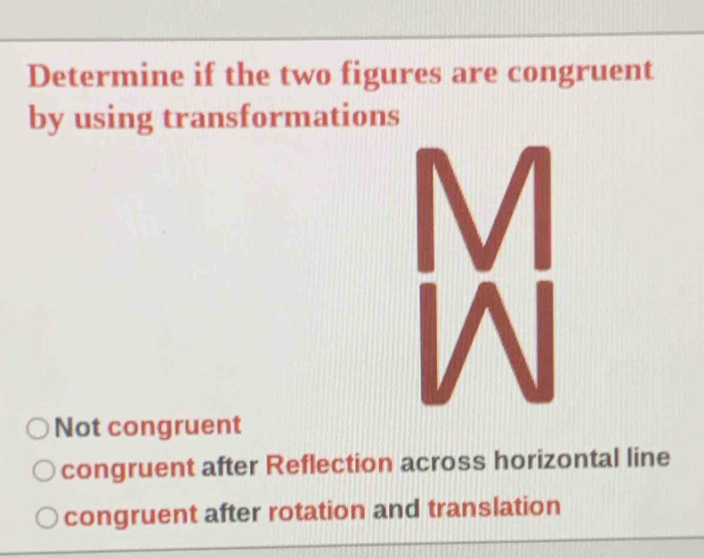 Determine if the two figures are congruent
by using transformations
Not congruent
congruent after Reflection across horizontal line
congruent after rotation and translation