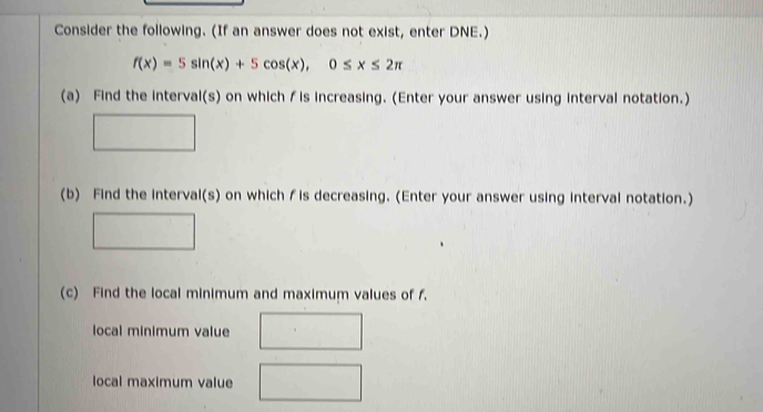 Consider the following. (If an answer does not exist, enter DNE.)
f(x)=5sin (x)+5cos (x), 0≤ x≤ 2π
(a) Find the interval(s) on whichƒis increasing. (Enter your answer using interval notation.)
(b) Find the interval(s) on which ∫is decreasing. (Enter your answer using interval notation.)
(c) Find the local minimum and maximum values of f.
local minimum value
local maximum value