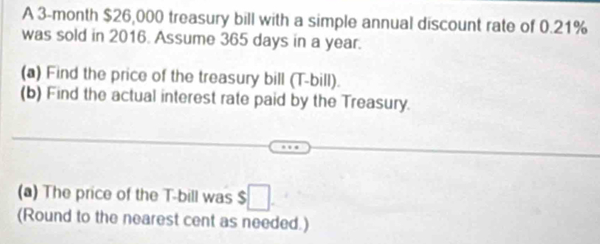 A 3-month $26,000 treasury bill with a simple annual discount rate of 0.21%
was sold in 2016. Assume 365 days in a year. 
(a) Find the price of the treasury bill (T-bill). 
(b) Find the actual interest rate paid by the Treasury. 
(a) The price of the T -bill was $□. 
(Round to the nearest cent as needed.)