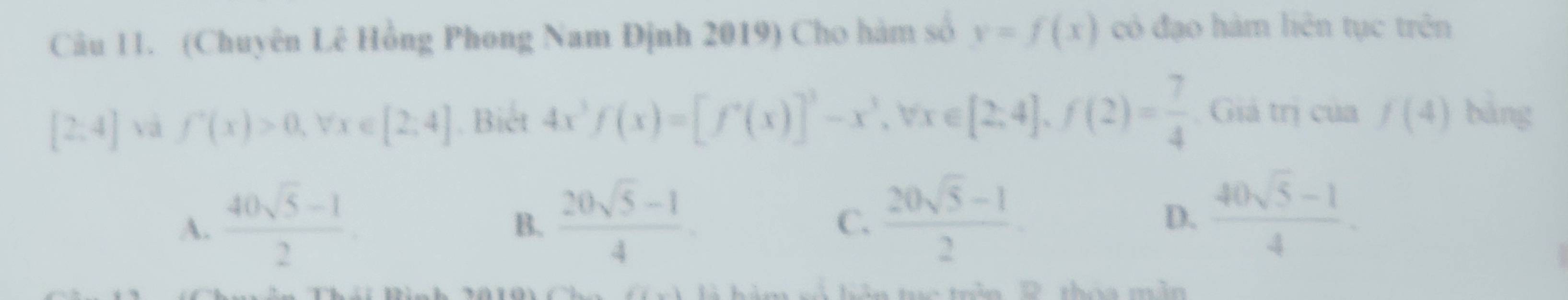 (Chuyên Lê Hồng Phong Nam Định 2019) Cho hàm số y=f(x) có đạo hàm liên tục trên
[2:4] và f'(x)>0, forall x∈ [2,4]. Biết 4x^3f(x)=[f^x(x)]^3-x^3, forall x∈ [2,4], f(2)= 7/4  Giả trị của f(4) bàng
A.  (40sqrt(5)-1)/2   (20sqrt(5)-1)/4 . 
B.
C.  (20sqrt(5)-1)/2 
D.  (40sqrt(5)-1)/4 .