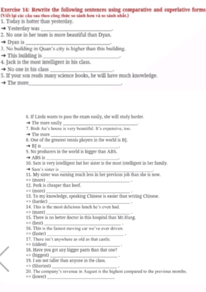 Rewrite the following sentences using comparative and superlative forms 
(Viết lại các câu sau theo công thức so sánh hơn và so sánh nhất.) 
1. Today is hotter than yesterday. 
Yesterday was_ . 
2. No one in her team is more beautiful than Dyan. 
Dyan is_ . 
3. No building in Quan’s city is higher than this building. 
This building is _. 
4. Jack is the most intelligent in his class. 
No one in his class_ 
. 
5. If your son reads many science books, he will have much knowledge. 
The more_ 
. 
6. If Linda wants to pass the exam easily, she will study harder. 
The more easily _. 
7. Binh An’s house is very beautiful. It’s expensive, too. 
The more_ 
8. One of the greatest tennis players in the world is BJ. 
BJ is_ 
. 
9. No producers in the world is bigger than ABS. 
ABS is_ 
10. Sam is very intelligent but her sister is the most intelligent in her family. 
_ 
Sam’s sister is . 
11. My sister was earning much less in her previous job than she is now. 
=> (more)_ , 
12. Pork is cheaper than beef. 
=> (more)_ 
13. To my knowledge, speaking Chinese is easier than writing Chinese. 
=> (harder)_ 
14. This is the most delicious lunch he’s even had. 
=> (more)_ 
. 
15. There is no better doctor in this hospital than Mr.Hung. 
=> (best)_ 
16. This is the fastest moving car we’ve ever driven. 
=> (faster) _. 
17. There isn’t anywhere as old as that castle. 
=> (oldest) _. 
18. Have you got any bigger pants than that one? 
=> (biggest) _, 
19. I am not taller than anyone in the class. 
=> (Shortest) _. 
20. The company’s revenue in August is the highest compared to the previous months. 
=> (lower)_