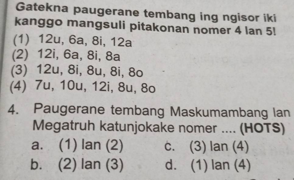 Gatekna paugerane tembang ing ngisor iki
kanggo mangsuli pitakonan nomer 4 lan 5!
(1) 12u, 6a, 8i, 12a
(2) 12i, 6a, 8i, 8a
(3) 12u, 8i, 8u, 8i, 8o
(4) 7u, 10u, 12i, 8u, 8o
4. Paugerane tembang Maskumambang lan
Megatruh katunjokake nomer .... (HOTS)
a. (1) tan (2) c. (3) lan (4)
b. (2) lan(3) d. (1) lan (4)