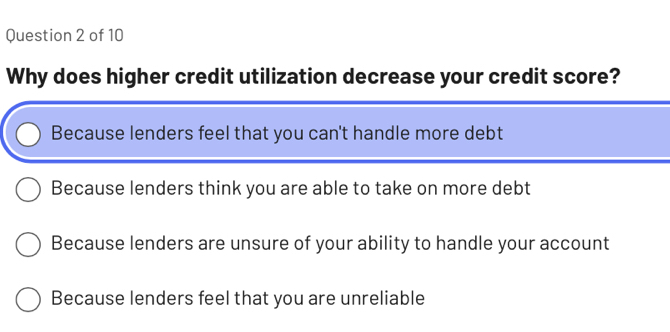 Why does higher credit utilization decrease your credit score?
Because lenders feel that you can't handle more debt
Because lenders think you are able to take on more debt
Because lenders are unsure of your ability to handle your account
Because lenders feel that you are unreliable