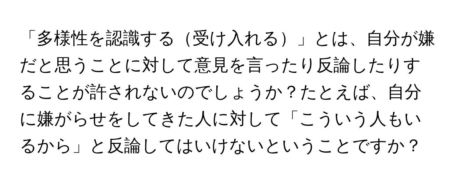 「多様性を認識する受け入れる」とは、自分が嫌だと思うことに対して意見を言ったり反論したりすることが許されないのでしょうか？たとえば、自分に嫌がらせをしてきた人に対して「こういう人もいるから」と反論してはいけないということですか？