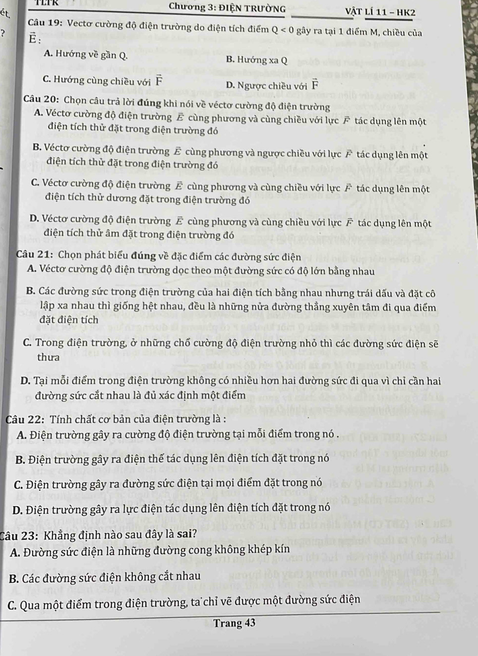 TLTK  Chương 3: ĐIỆN TRƯỜNG  Vật lí 11 - HK2
ét.
Câu 19: Vectơ cường độ điện trường do điện tích điểm Q<0</tex> gây ra tại 1 điểm M, chiều của
? E:
A. Hướng về gần Q. B. Hướng xa Q
C. Hướng cùng chiều với D. Ngược chiều với vector F
Câu 20: Chọn câu trả lời đúng khi nói về véctơ cường độ điện trường
A. Véctơ cường độ điện trường E cùng phương và cùng chiều với lực F tác dụng lên một
điện tích thử đặt trong điện trường đó
B. Véctơ cường độ điện trường Ế cùng phương và ngược chiều với lực F tác dụng lên một
điện tích thử đặt trong điện trường đó
C. Véctơ cường độ điện trường Ế cùng phương và cùng chiều với lực F tác dụng lên một
điện tích thử dương đặt trong điện trường đó
D. Véctơ cường độ điện trường E cùng phương và cùng chiều với lực F tác dụng lên một
điện tích thử âm đặt trong điện trường đó
Câu 21: Chọn phát biểu đúng về đặc điểm các đường sức điện
A. Véctơ cường độ điện trường dọc theo một đường sức có độ lớn bằng nhau
B. Các đường sức trong điện trường của hai điện tích bằng nhau nhưng trái dấu và đặt cô
lập xa nhau thì giống hệt nhau, đều là những nửa đường thẳng xuyên tâm đi qua điểm
đặt điện tích
C. Trong điện trường, ở những chổ cường độ điện trường nhỏ thì các đường sức điện sẽ
thưa
D. Tại mỗi điểm trong điện trường không có nhiều hơn hai đường sức đi qua vì chỉ cần hai
đường sức cắt nhau là đủ xác định một điểm
Câu 22: Tính chất cơ bản của điện trường là :
A. Điện trường gây ra cường độ điện trường tại mỗi điểm trong nó .
B. Điện trường gây ra điện thế tác dụng lên điện tích đặt trong nó
C. Điện trường gây ra đường sức điện tại mọi điểm đặt trong nó
D. Điện trường gây ra lực điện tác dụng lên điện tích đặt trong nó
Câu 23: Khẳng định nào sau đây là sai?
A. Đường sức điện là những đường cong không khép kín
B. Các đường sức điện không cắt nhau
C. Qua một điểm trong điện trường, ta chỉ vẽ được một đường sức điện
Trang 43