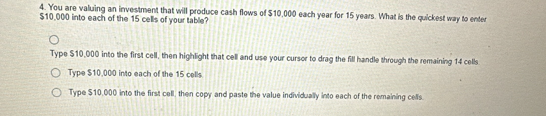 You are valuing an investment that will produce cash flows of $10,000 each year for 15 years. What is the quickest way to enter
$10,000 into each of the 15 cells of your table?
Type $10,000 into the first cell, then highlight that cell and use your cursor to drag the fill handle through the remaining 14 cells
Type $10,000 into each of the 15 cells.
Type $10,000 into the first cell, then copy and paste the value individually into each of the remaining cells.