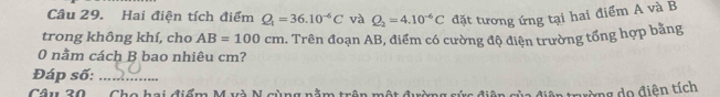 Hai điện tích điểm Q_1=36.10^(-6)C và Q_2=4.10^(-6)C đặt tương ứng tại hai điểm A và B
trong không khí, cho AB=100cm. Trên đoạn AB, điểm có cường độ điện trường tổng hợp bằng 
0 nằm cách B bao nhiêu cm? 
Đáp số:_ 
Câu 20 
tường do điên tích