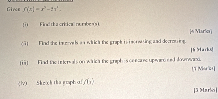 Given f(x)=x^5-5x^4, 
(i) Find the critical number(s). 
[4 Marks] 
(ii) Find the intervals on which the graph is increasing and decreasing. 
[6 Marks] 
(iii) Find the intervals on which the graph is concave upward and downward. 
[7 Marks] 
(iv) Sketch the graph of f(x). 
[3 Marks]